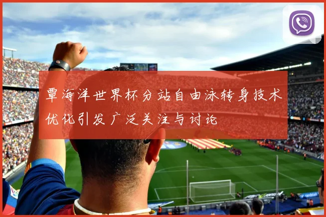 覃海洋世界杯分站自由泳转身技术优化引发广泛关注与讨论